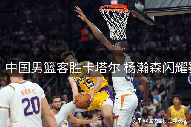 中国男篮客胜卡塔尔 杨瀚森闪耀赛场